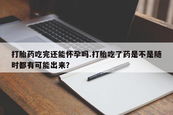 堕胎药网上购买打胎药吃完还能怀孕吗.打胎吃了药是不是随时都有可能出来？