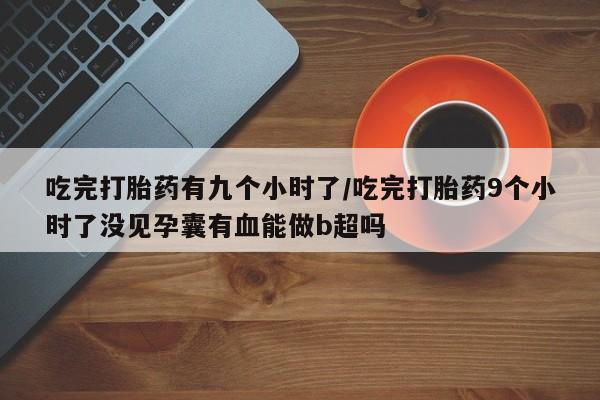 堕胎药网上购买吃完打胎药有九个小时了/吃完打胎药9个小时了没见孕囊有血能做b超吗