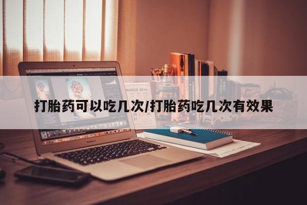 堕胎药网上购买打胎药可以吃几次/打胎药吃几次有效果