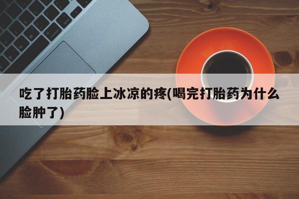堕胎药网上购买吃了打胎药脸上冰凉的疼(喝完打胎药为什么脸肿了)