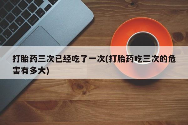 堕胎药网上购买打胎药三次已经吃了一次(打胎药吃三次的危害有多大)