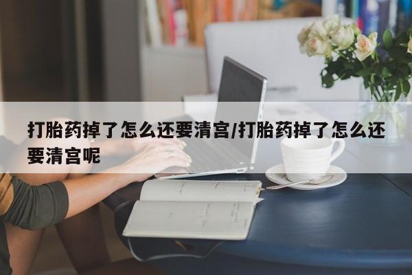 堕胎药网上购买打胎药掉了怎么还要清宫/打胎药掉了怎么还要清宫呢