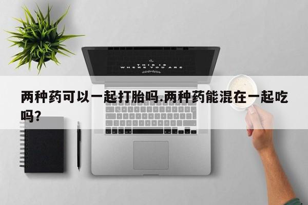 堕胎药网上购买两种药可以一起打胎吗.两种药能混在一起吃吗？