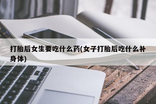 堕胎药网上购买打胎后女生要吃什么药(女子打胎后吃什么补身体)