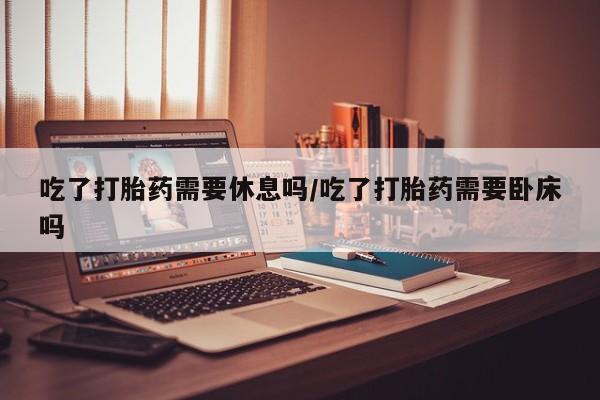 堕胎药网上购买吃了打胎药需要休息吗/吃了打胎药需要卧床吗