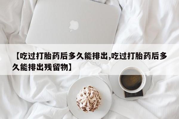 堕胎药网上购买【吃过打胎药后多久能排出,吃过打胎药后多久能排出残留物】