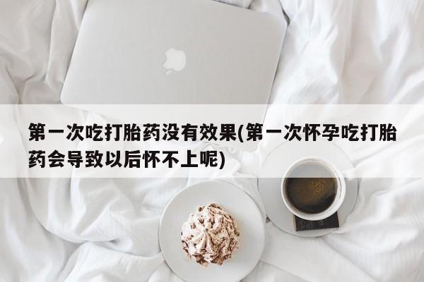 堕胎药网上购买第一次吃打胎药没有效果(第一次怀孕吃打胎药会导致以后怀不上呢)