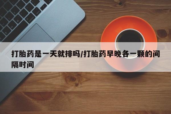 堕胎药网上购买打胎药是一天就排吗/打胎药早晚各一颗的间隔时间