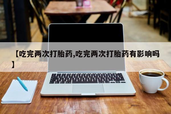 堕胎药网上购买【吃完两次打胎药,吃完两次打胎药有影响吗】
