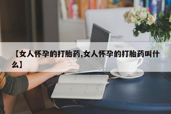 堕胎药网上购买【女人怀孕的打胎药,女人怀孕的打胎药叫什么】