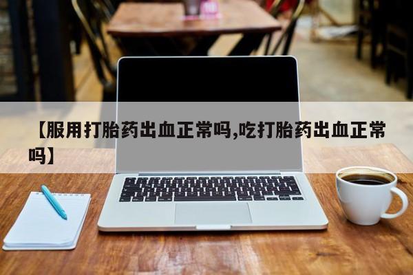 堕胎药网上购买【服用打胎药出血正常吗,吃打胎药出血正常吗】