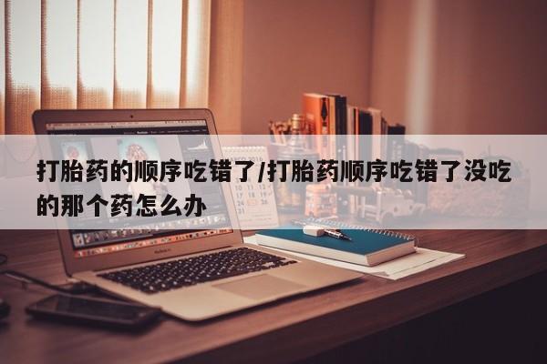 堕胎药网上购买打胎药的顺序吃错了/打胎药顺序吃错了没吃的那个药怎么办