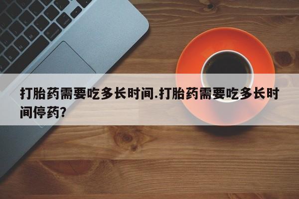 堕胎药网上购买打胎药需要吃多长时间.打胎药需要吃多长时间停药？