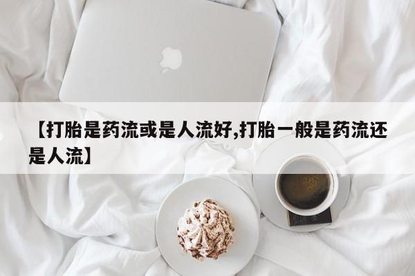 堕胎药网上购买【打胎是药流或是人流好,打胎一般是药流还是人流】