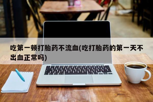 堕胎药网上购买吃第一顿打胎药不流血(吃打胎药的第一天不出血正常吗)