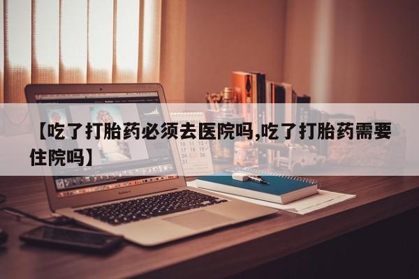 堕胎药网上购买【吃了打胎药必须去医院吗,吃了打胎药需要住院吗】