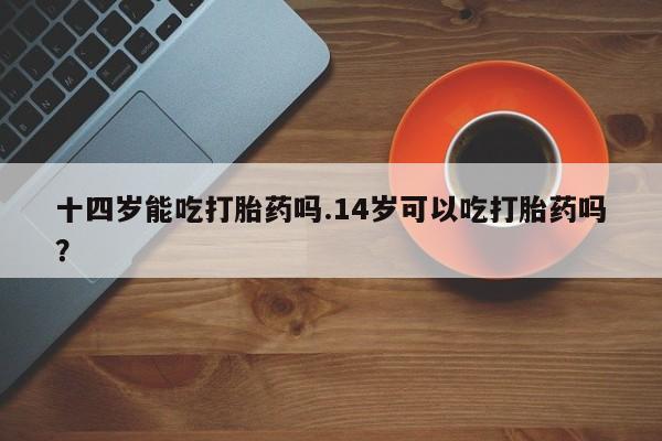 堕胎药网上购买十四岁能吃打胎药吗.14岁可以吃打胎药吗？