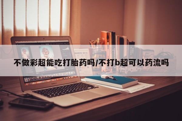 堕胎药网上购买不做彩超能吃打胎药吗/不打b超可以药流吗