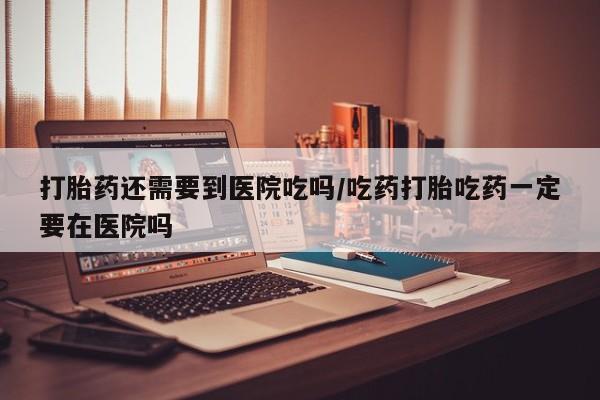 堕胎药网上购买打胎药还需要到医院吃吗/吃药打胎吃药一定要在医院吗