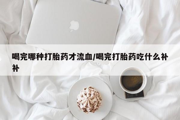 堕胎药网上购买喝完哪种打胎药才流血/喝完打胎药吃什么补补