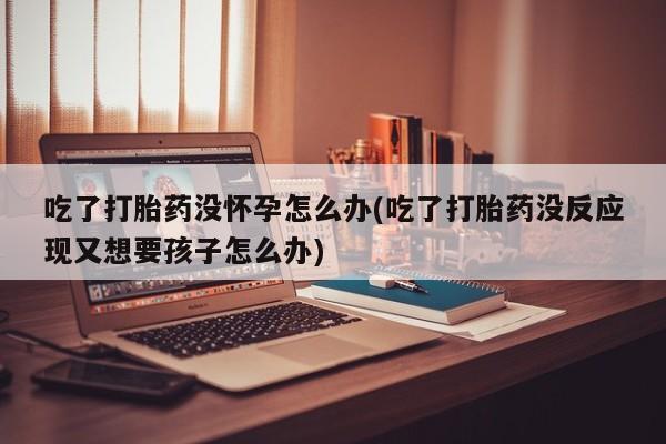 堕胎药网上购买吃了打胎药没怀孕怎么办(吃了打胎药没反应现又想要孩子怎么办)
