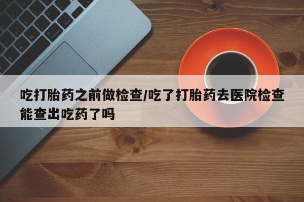 堕胎药网上购买吃打胎药之前做检查/吃了打胎药去医院检查能查出吃药了吗