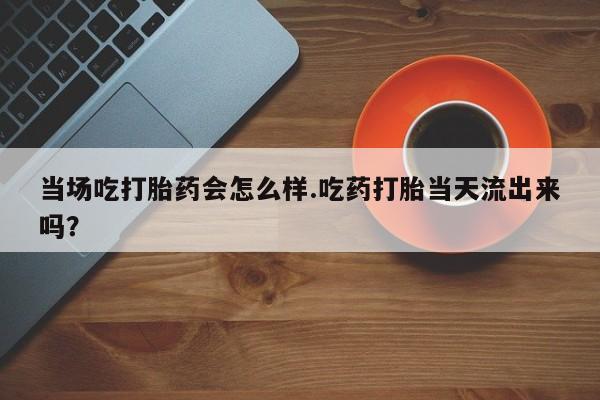 堕胎药网上购买当场吃打胎药会怎么样.吃药打胎当天流出来吗？