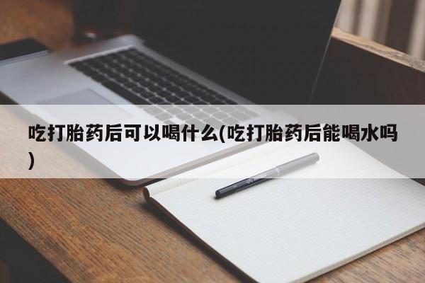 堕胎药网上购买吃打胎药后可以喝什么(吃打胎药后能喝水吗)