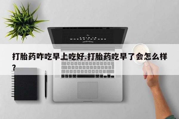 堕胎药网上购买打胎药咋吃早上吃好.打胎药吃早了会怎么样？