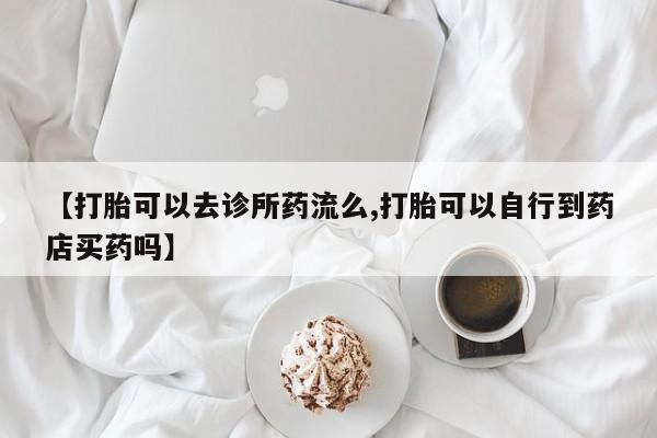 堕胎药网上购买【打胎可以去诊所药流么,打胎可以自行到药店买药吗】