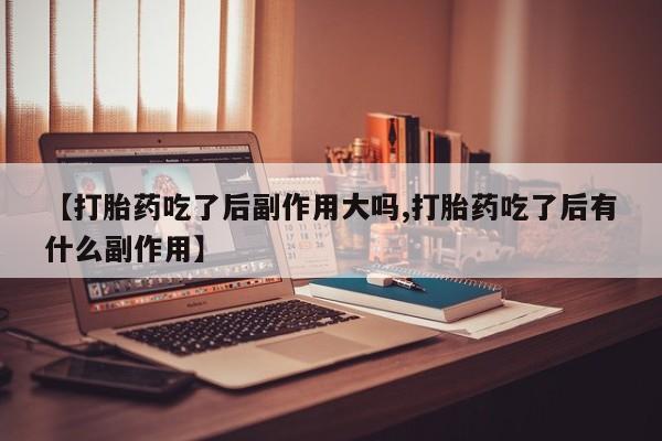 堕胎药网上购买【打胎药吃了后副作用大吗,打胎药吃了后有什么副作用】