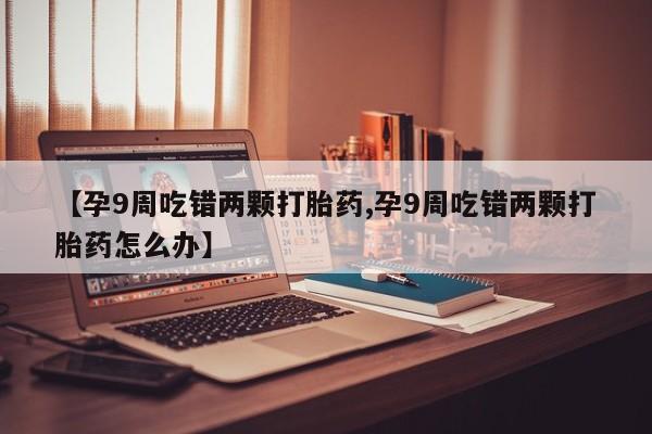 堕胎药网上购买【孕9周吃错两颗打胎药,孕9周吃错两颗打胎药怎么办】