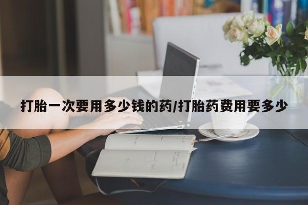 堕胎药网上购买打胎一次要用多少钱的药/打胎药费用要多少