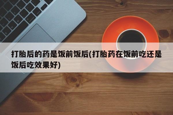 堕胎药网上购买打胎后的药是饭前饭后(打胎药在饭前吃还是饭后吃效果好)