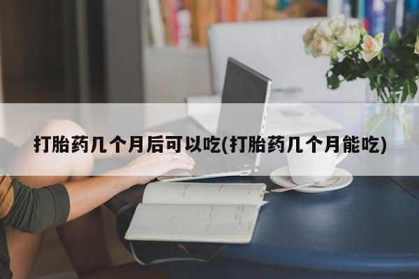 堕胎药网上购买打胎药几个月后可以吃(打胎药几个月能吃)