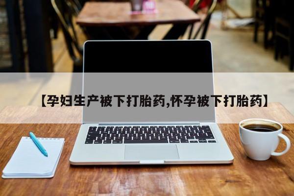 堕胎药网上购买【孕妇生产被下打胎药,怀孕被下打胎药】