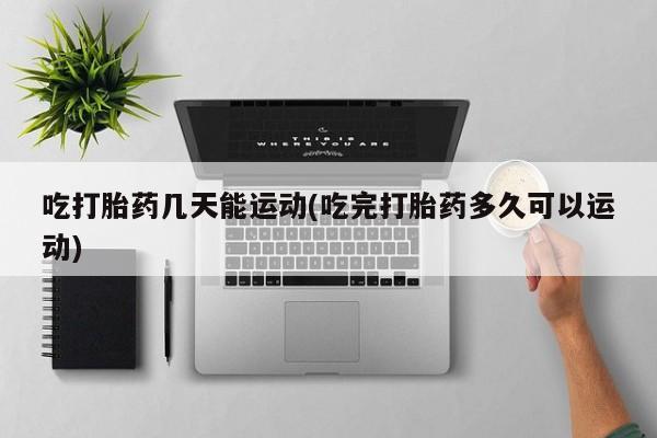 堕胎药网上购买吃打胎药几天能运动(吃完打胎药多久可以运动)