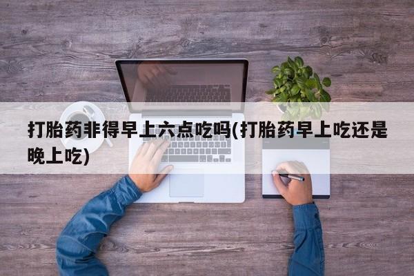 堕胎药网上购买打胎药非得早上六点吃吗(打胎药早上吃还是晚上吃)