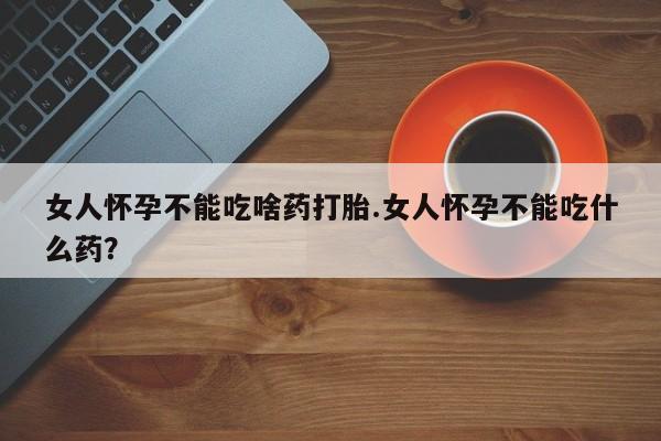 堕胎药网上购买女人怀孕不能吃啥药打胎.女人怀孕不能吃什么药？