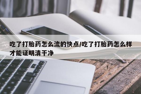堕胎药网上购买吃了打胎药怎么流的快点/吃了打胎药怎么样才能证明清干净