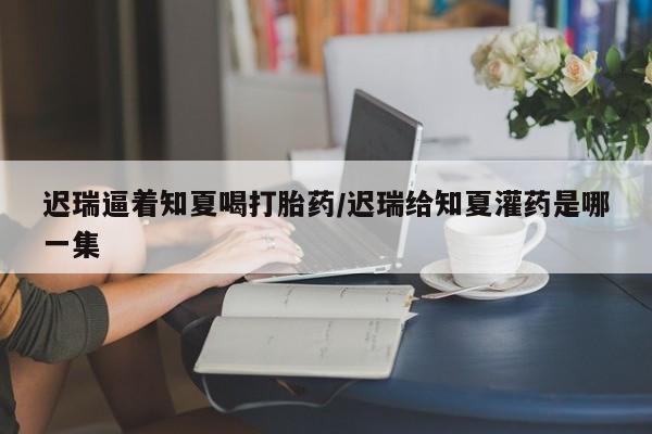堕胎药网上购买迟瑞逼着知夏喝打胎药/迟瑞给知夏灌药是哪一集