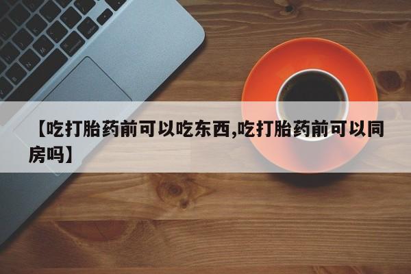 堕胎药网上购买【吃打胎药前可以吃东西,吃打胎药前可以同房吗】