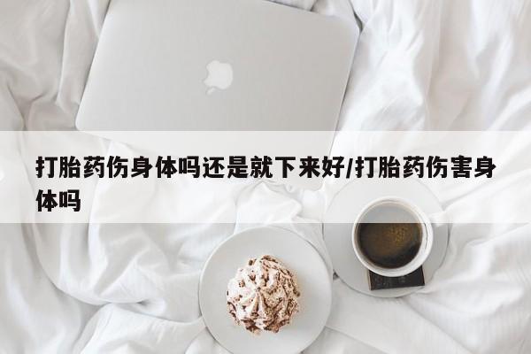 堕胎药网上购买打胎药伤身体吗还是就下来好/打胎药伤害身体吗