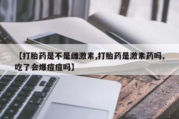堕胎药网上购买【打胎药是不是雌激素,打胎药是激素药吗,吃了会爆痘痘吗】
