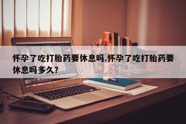 堕胎药网上购买怀孕了吃打胎药要休息吗.怀孕了吃打胎药要休息吗多久？
