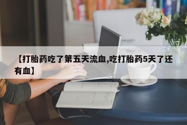 堕胎药网上购买【打胎药吃了第五天流血,吃打胎药5天了还有血】