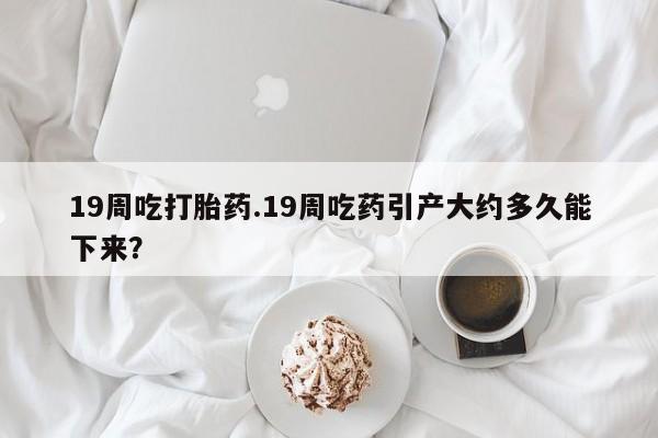堕胎药网上购买19周吃打胎药.19周吃药引产大约多久能下来？