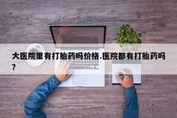 堕胎药网上购买大医院里有打胎药吗价格.医院都有打胎药吗？