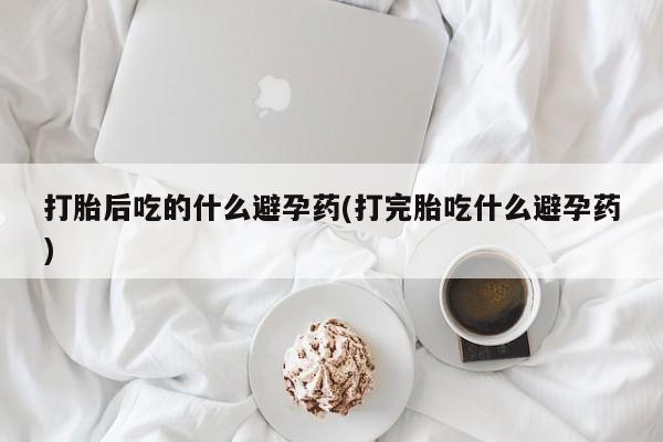 堕胎药网上购买打胎后吃的什么避孕药(打完胎吃什么避孕药)