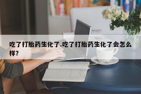 堕胎药网上购买吃了打胎药生化了.吃了打胎药生化了会怎么样？